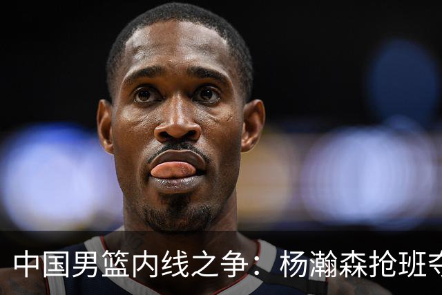 中国男篮内线之争：杨瀚森抢班夺权，徐昕焦泊乔延续宿命之战