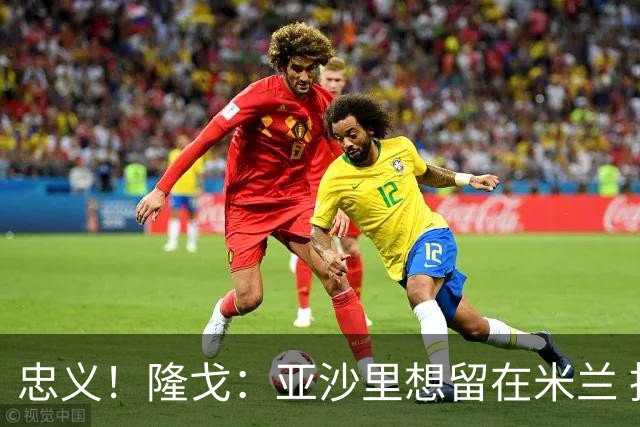 忠义！隆戈：亚沙里想留在米兰 拒亚特兰大+对罗马欧冠资格没兴趣